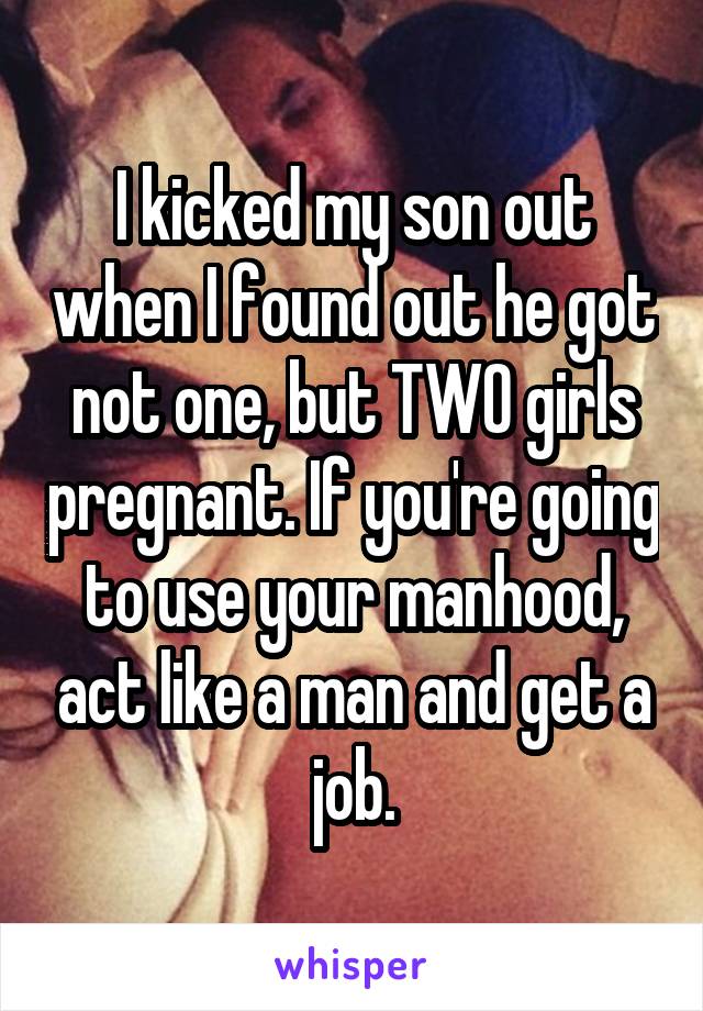 I kicked my son out when I found out he got not one, but TWO girls pregnant. If you're going to use your manhood, act like a man and get a job.