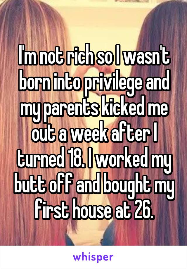 I'm not rich so I wasn't born into privilege and my parents kicked me out a week after I turned 18. I worked my butt off and bought my first house at 26.