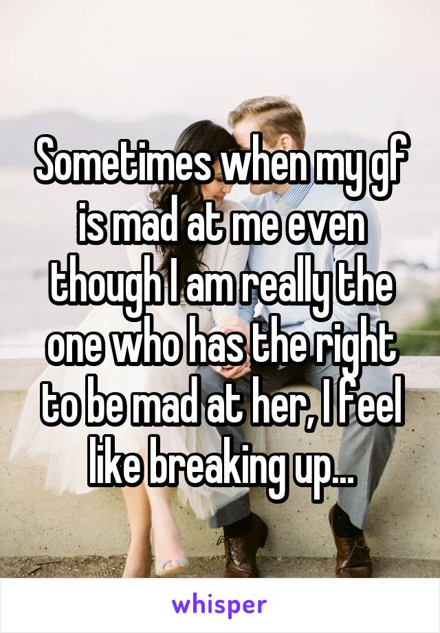 Sometimes when my gf is mad at me even though I am really the one who has the right to be mad at her, I feel like breaking up...