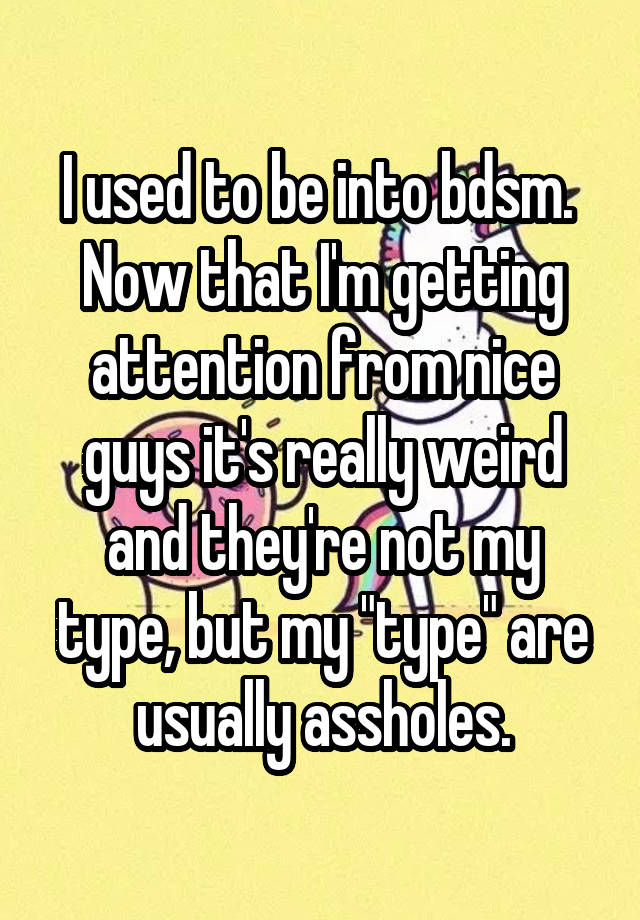I used to be into bdsm.  Now that I'm getting attention from nice guys it's really weird and they're not my type, but my "type" are usually assholes.