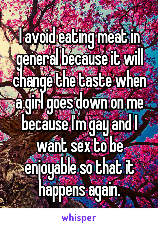 I avoid eating meat in general because it will change the taste when a girl goes down on me because I'm gay and I want sex to be enjoyable so that it happens again.