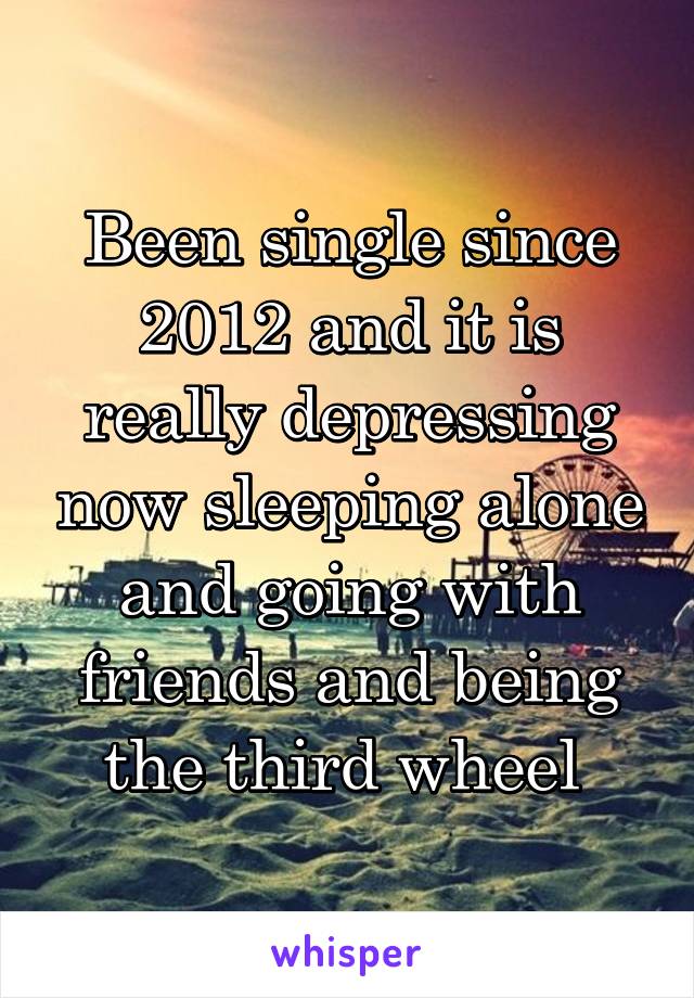 Been single since 2012 and it is really depressing now sleeping alone and going with friends and being the third wheel 