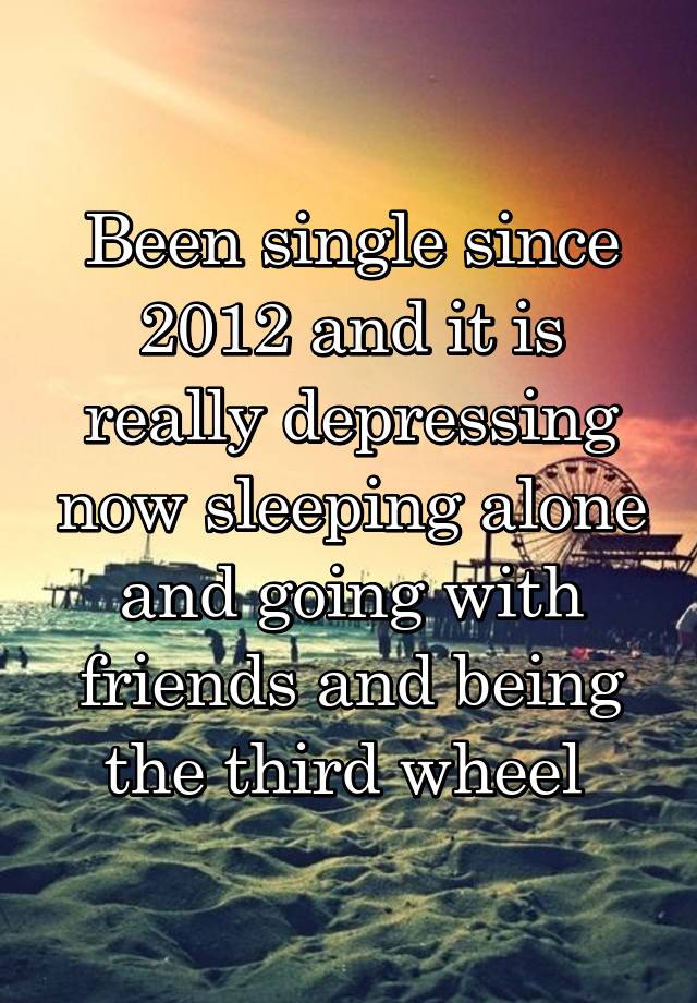 Been single since 2012 and it is really depressing now sleeping alone and going with friends and being the third wheel 