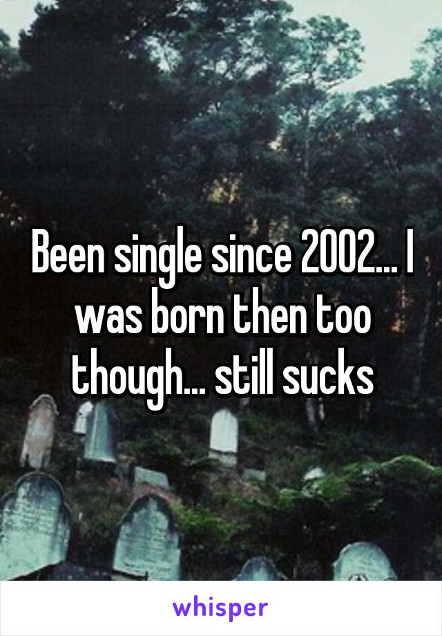 Been single since 2002... I was born then too though... still sucks