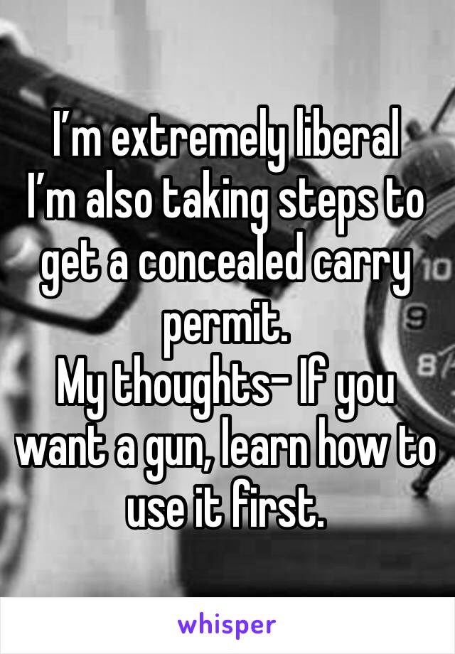 I’m extremely liberal
I’m also taking steps to get a concealed carry permit. 
My thoughts- If you want a gun, learn how to use it first. 