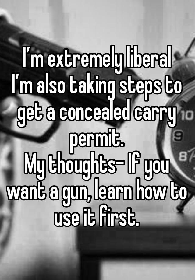 I’m extremely liberal
I’m also taking steps to get a concealed carry permit. 
My thoughts- If you want a gun, learn how to use it first. 