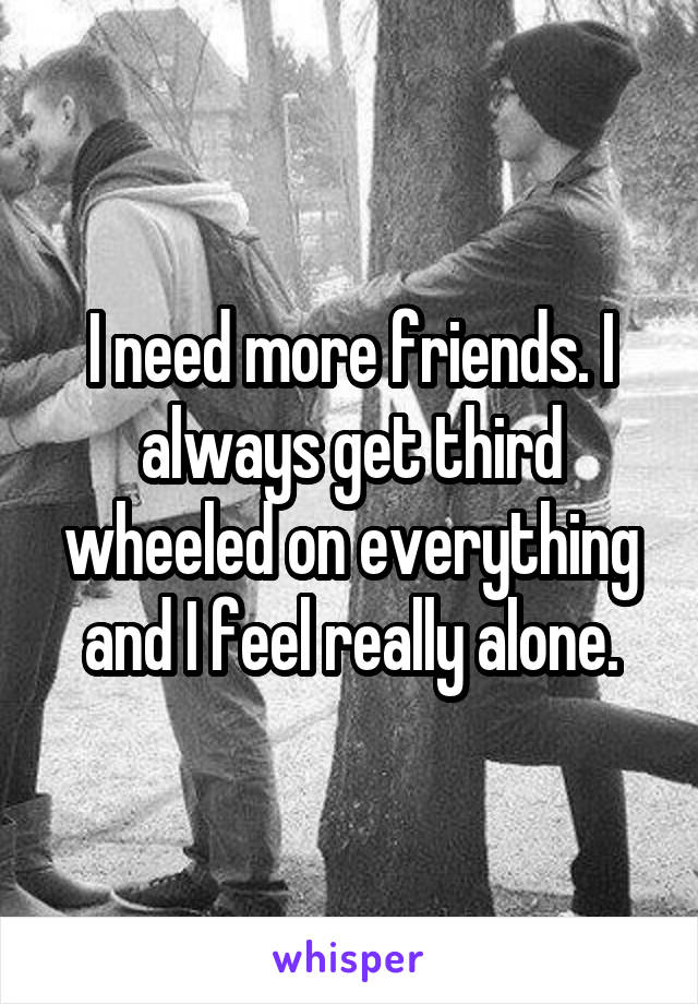 I need more friends. I always get third wheeled on everything and I feel really alone.