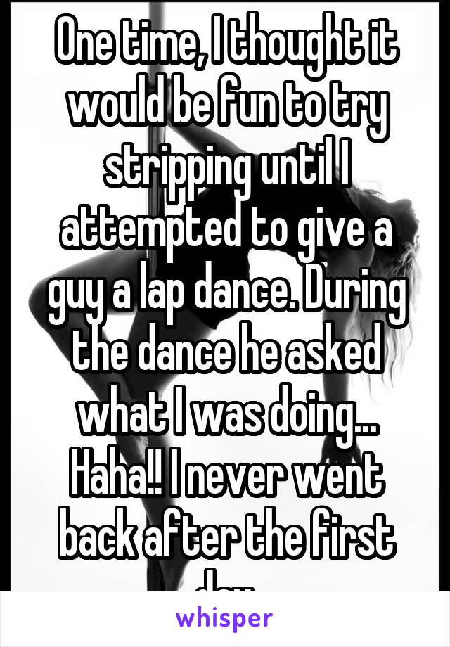 One time, I thought it would be fun to try stripping until I attempted to give a guy a lap dance. During the dance he asked what I was doing... Haha!! I never went back after the first day.