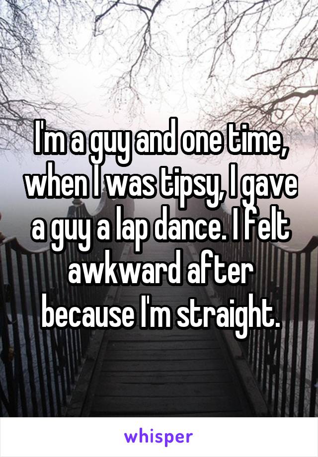 I'm a guy and one time, when I was tipsy, I gave a guy a lap dance. I felt awkward after because I'm straight.