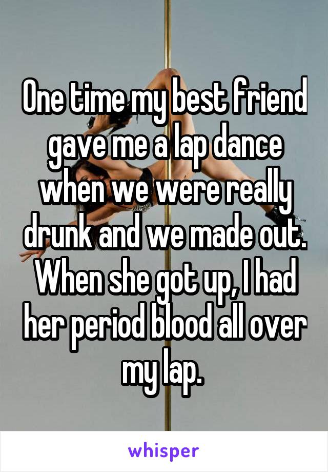 One time my best friend gave me a lap dance when we were really drunk and we made out. When she got up, I had her period blood all over my lap. 