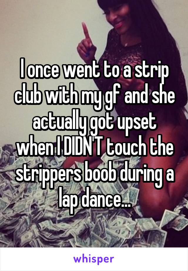 I once went to a strip club with my gf and she actually got upset when I DIDN'T touch the strippers boob during a lap dance...