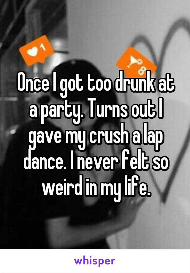 Once I got too drunk at a party. Turns out I gave my crush a lap dance. I never felt so weird in my life.