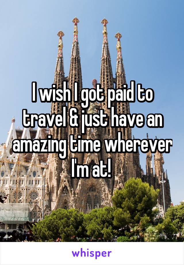 I wish I got paid to travel & just have an amazing time wherever I'm at! 