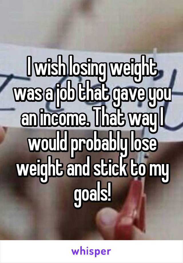 I wish losing weight was a job that gave you an income. That way I would probably lose weight and stick to my goals!