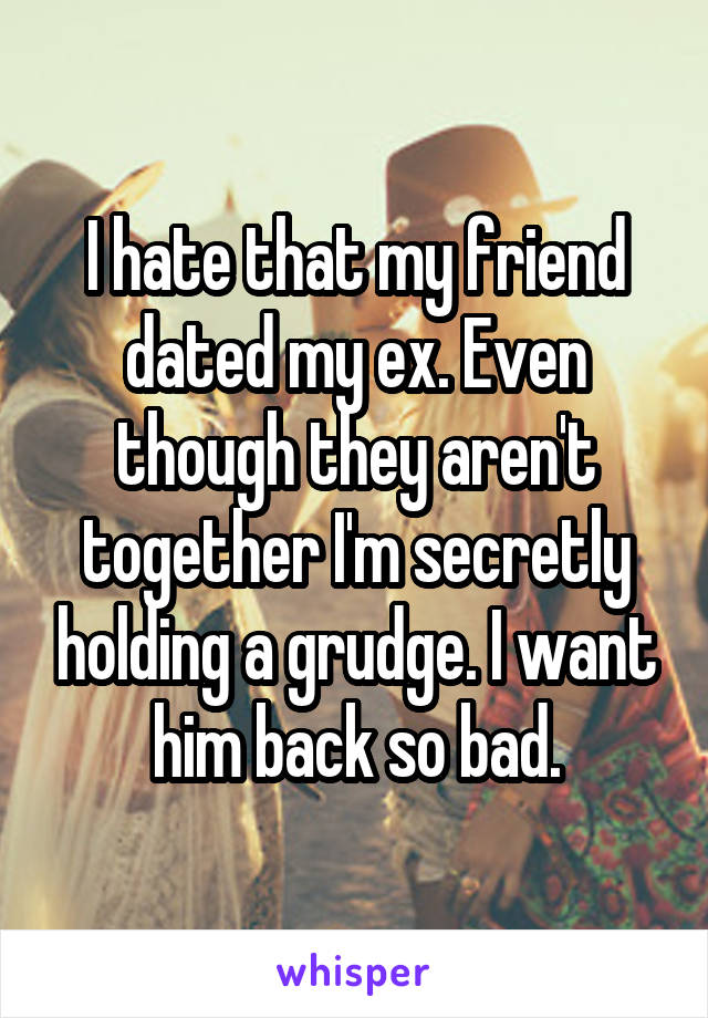 I hate that my friend dated my ex. Even though they aren't together I'm secretly holding a grudge. I want him back so bad.