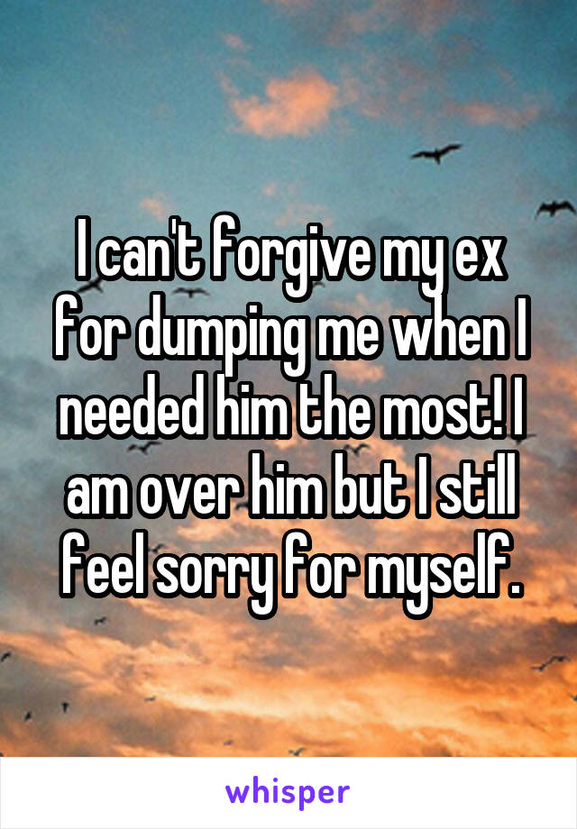 I can't forgive my ex for dumping me when I needed him the most! I am over him but I still feel sorry for myself.
