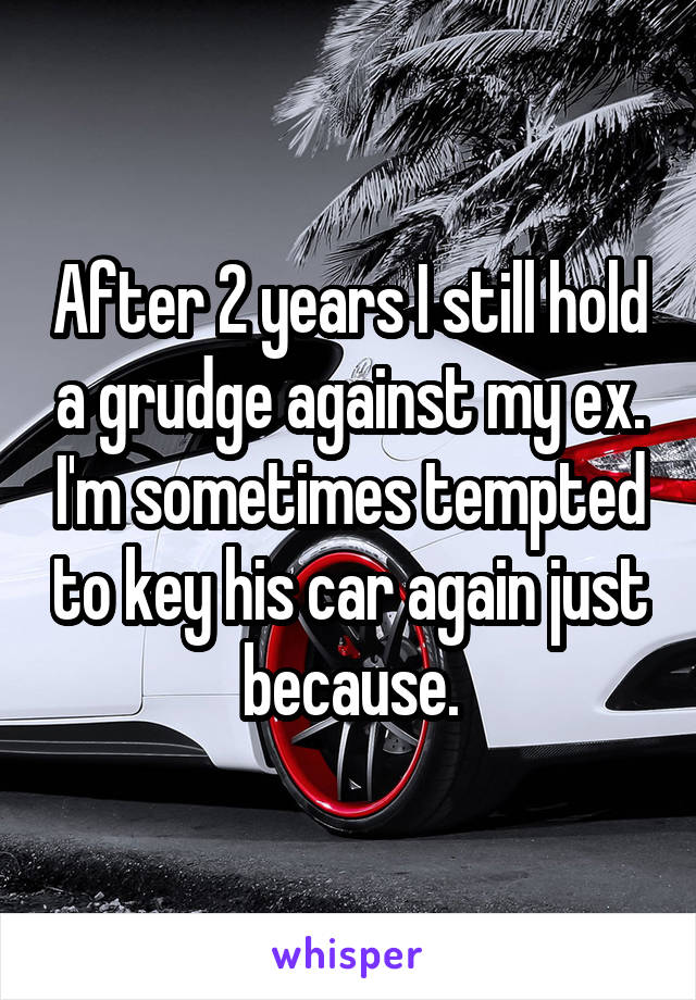 After 2 years I still hold a grudge against my ex. I'm sometimes tempted to key his car again just because.