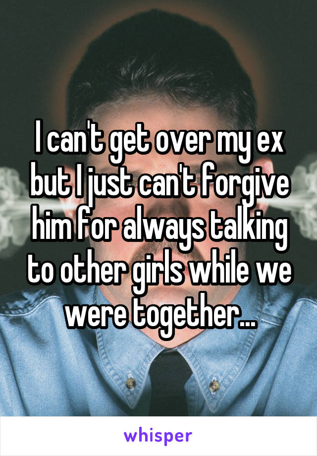 I can't get over my ex but I just can't forgive him for always talking to other girls while we were together...