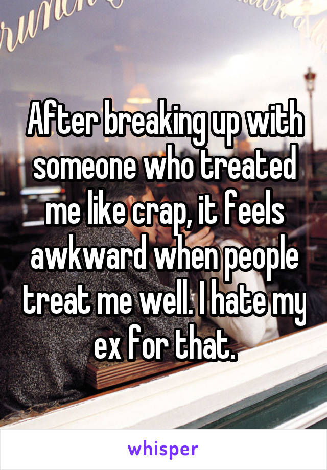 After breaking up with someone who treated me like crap, it feels awkward when people treat me well. I hate my ex for that.