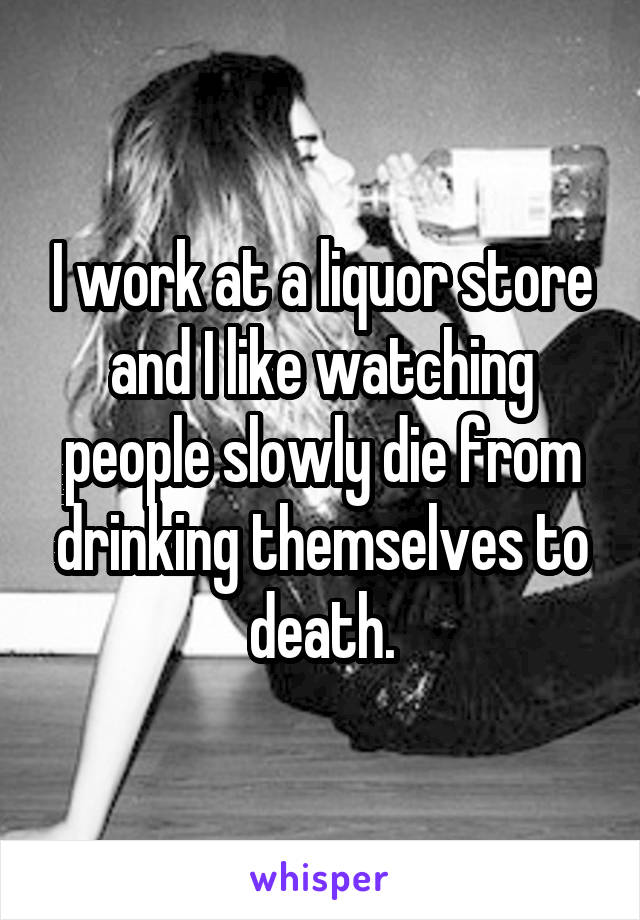 I work at a liquor store and I like watching people slowly die from drinking themselves to death.