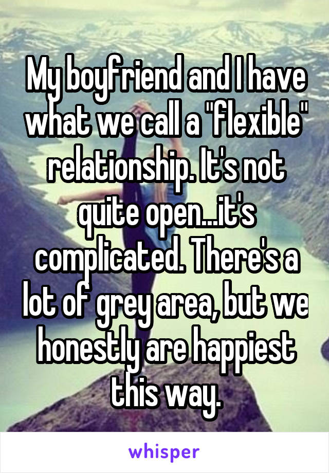 My boyfriend and I have what we call a "flexible" relationship. It's not quite open...it's complicated. There's a lot of grey area, but we honestly are happiest this way.
