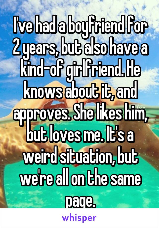 I've had a boyfriend for 2 years, but also have a kind-of girlfriend. He knows about it, and approves. She likes him, but loves me. It's a weird situation, but we're all on the same page.