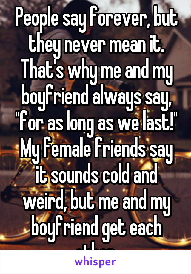 People say forever, but they never mean it. That's why me and my boyfriend always say, "for as long as we last!"
My female friends say it sounds cold and weird, but me and my boyfriend get each other.