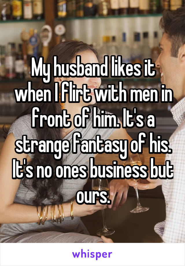 My husband likes it when I flirt with men in front of him. It's a strange fantasy of his. It's no ones business but ours.
