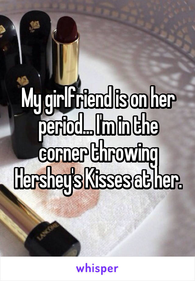 My girlfriend is on her period... I'm in the corner throwing Hershey's Kisses at her.