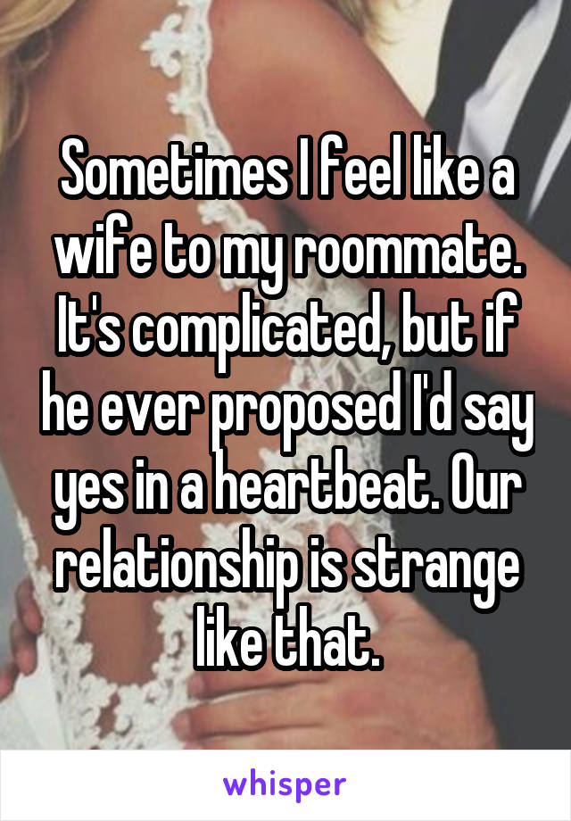 Sometimes I feel like a wife to my roommate. It's complicated, but if he ever proposed I'd say yes in a heartbeat. Our relationship is strange like that.