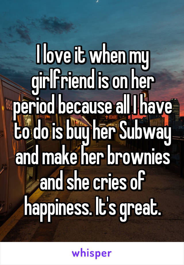 I love it when my girlfriend is on her period because all I have to do is buy her Subway and make her brownies and she cries of happiness. It's great.