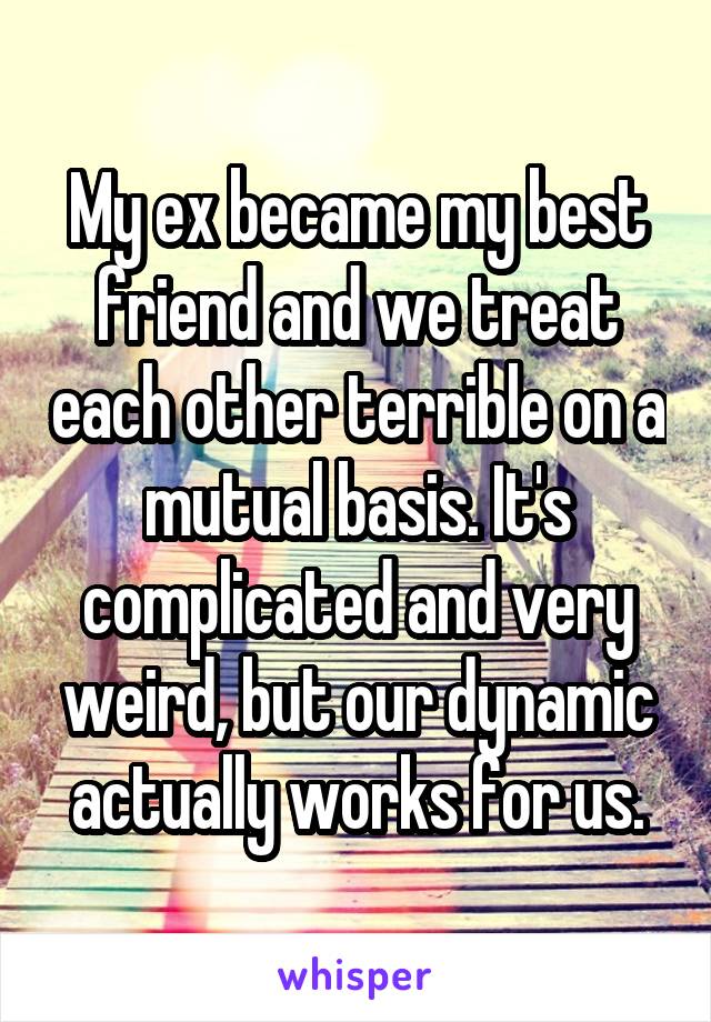 My ex became my best friend and we treat each other terrible on a mutual basis. It's complicated and very weird, but our dynamic actually works for us.