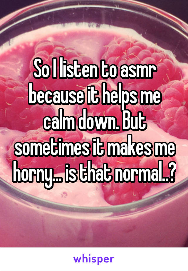 So I listen to asmr because it helps me calm down. But sometimes it makes me horny... is that normal..? 