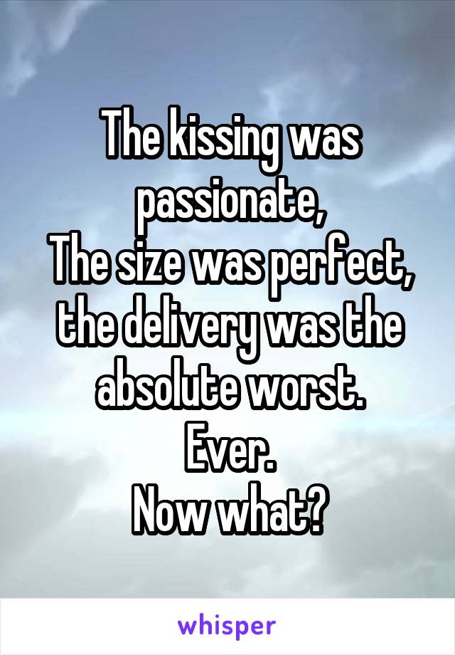 The kissing was passionate,
The size was perfect, the delivery was the absolute worst.
Ever.
Now what?