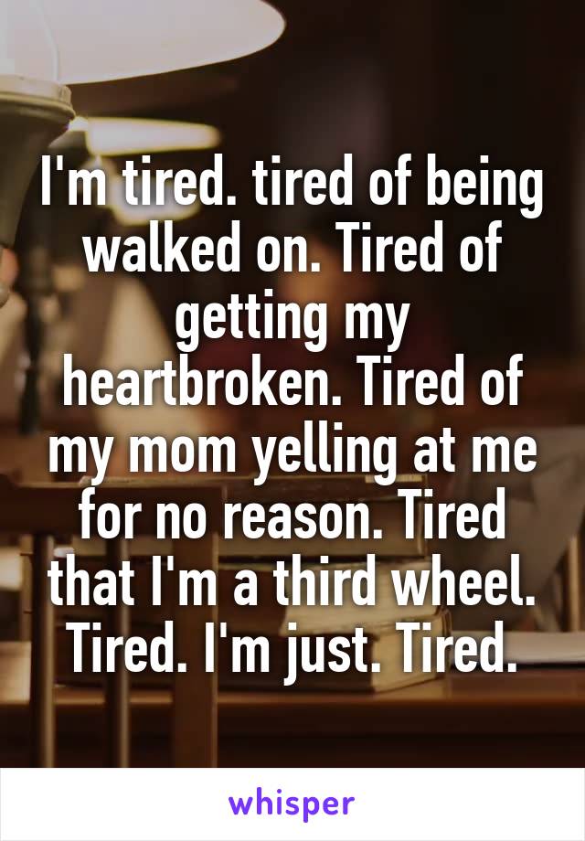 I'm tired. tired of being walked on. Tired of getting my heartbroken. Tired of my mom yelling at me for no reason. Tired that I'm a third wheel. Tired. I'm just. Tired.