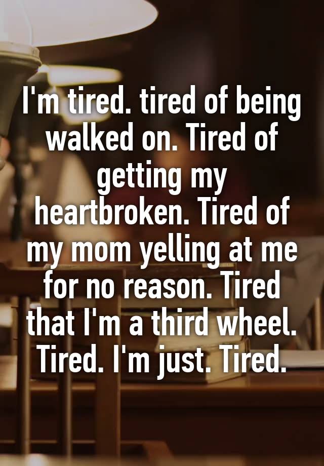 I'm tired. tired of being walked on. Tired of getting my heartbroken. Tired of my mom yelling at me for no reason. Tired that I'm a third wheel. Tired. I'm just. Tired.