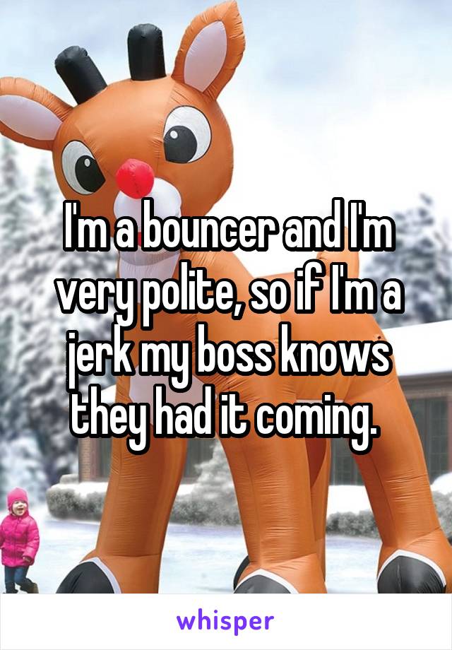 I'm a bouncer and I'm very polite, so if I'm a jerk my boss knows they had it coming. 