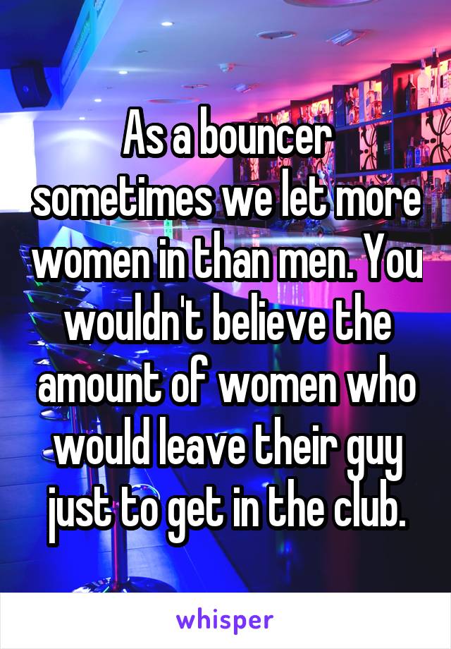 As a bouncer sometimes we let more women in than men. You wouldn't believe the amount of women who would leave their guy just to get in the club.