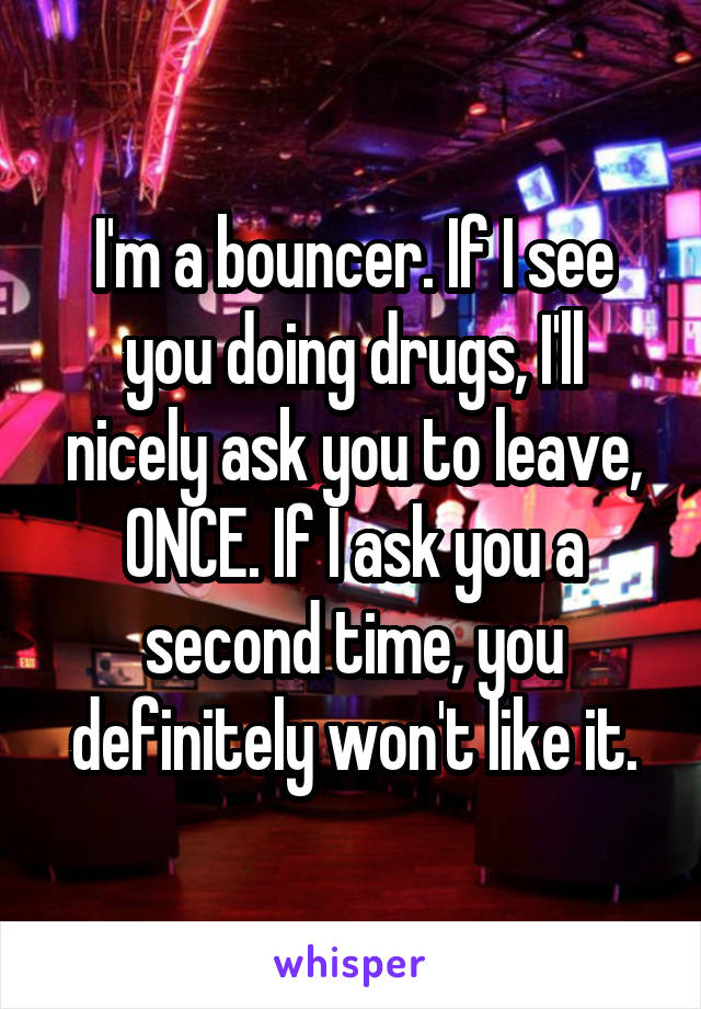 I'm a bouncer. If I see you doing drugs, I'll nicely ask you to leave, ONCE. If I ask you a second time, you definitely won't like it.