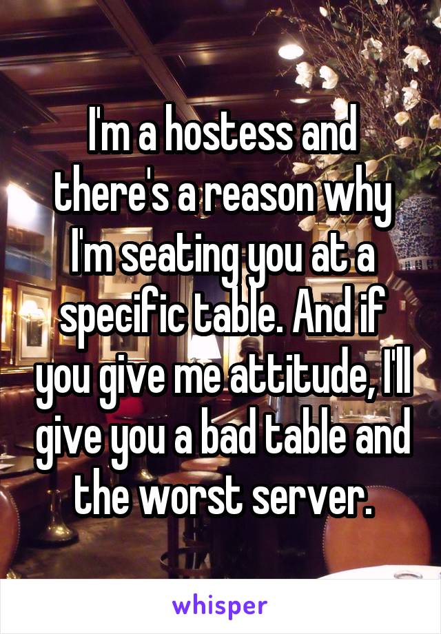 I'm a hostess and there's a reason why I'm seating you at a specific table. And if you give me attitude, I'll give you a bad table and the worst server.