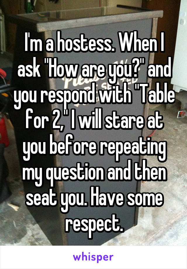 I'm a hostess. When I ask "How are you?" and you respond with "Table for 2," I will stare at you before repeating my question and then seat you. Have some respect.