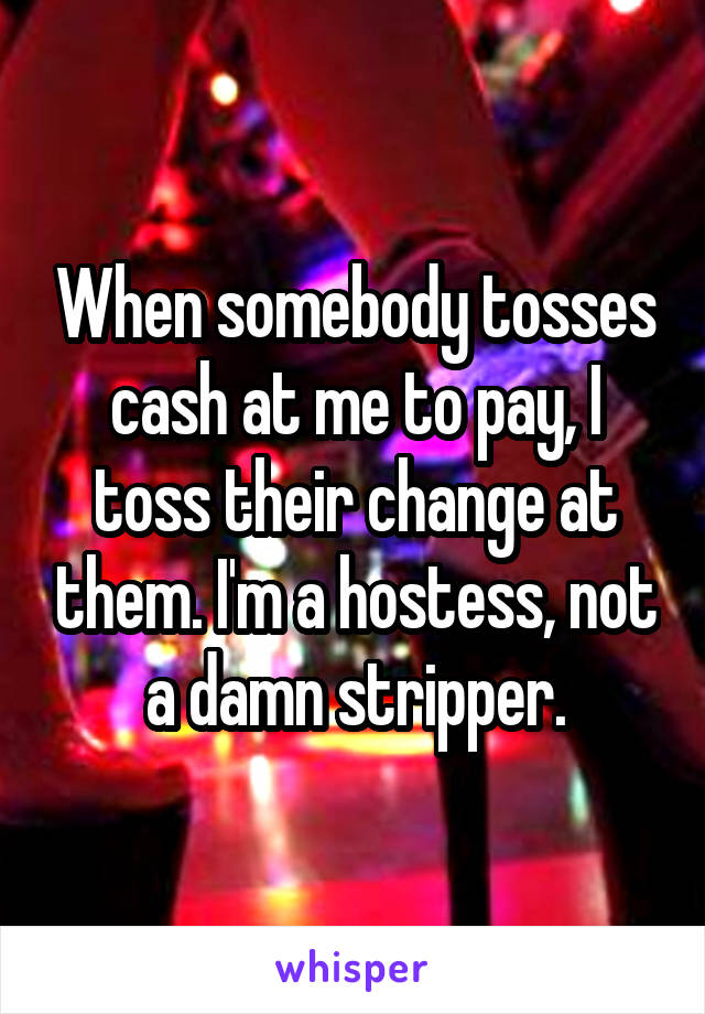 When somebody tosses cash at me to pay, I toss their change at them. I'm a hostess, not a damn stripper.