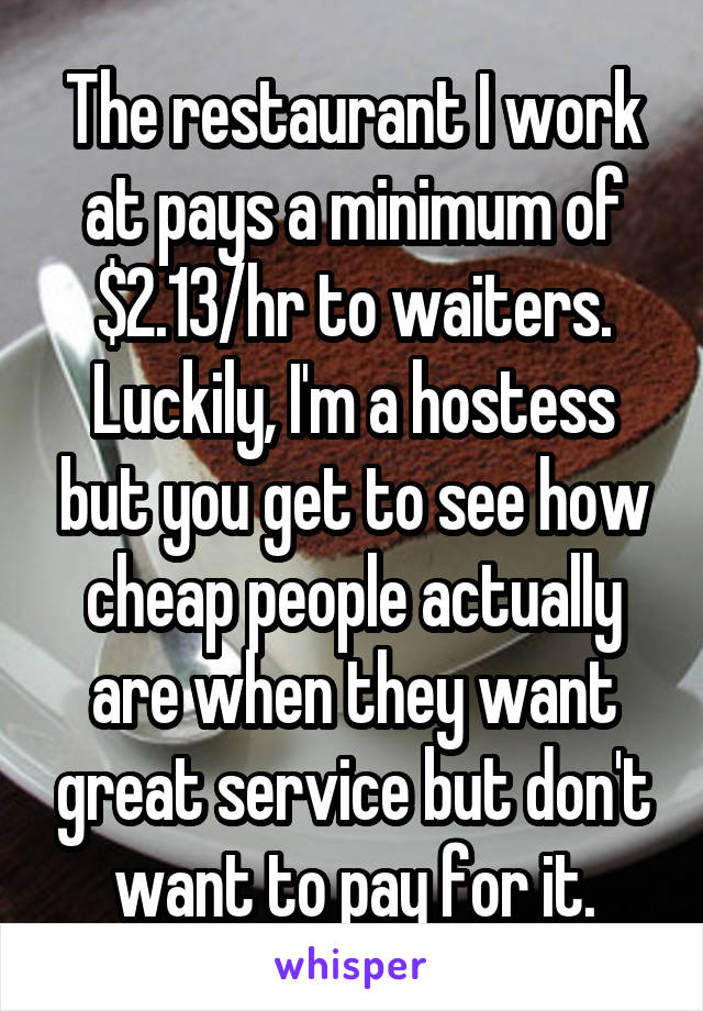 The restaurant I work at pays a minimum of $2.13/hr to waiters. Luckily, I'm a hostess but you get to see how cheap people actually are when they want great service but don't want to pay for it.