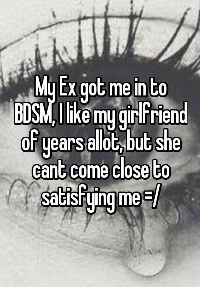 My Ex got me in to BDSM, I like my girlfriend of years allot, but she cant come close to satisfying me =/