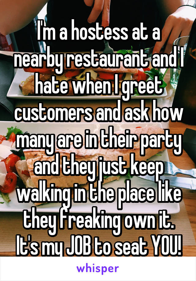 I'm a hostess at a nearby restaurant and I hate when I greet customers and ask how many are in their party and they just keep walking in the place like they freaking own it. It's my JOB to seat YOU!