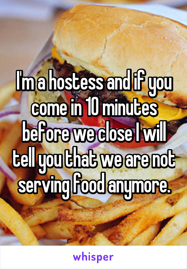I'm a hostess and if you come in 10 minutes before we close I will tell you that we are not serving food anymore.