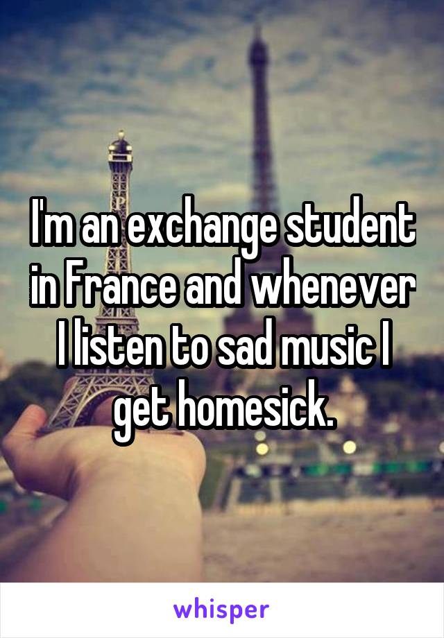 I'm an exchange student in France and whenever I listen to sad music I get homesick.