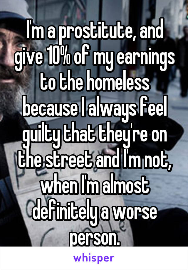I'm a prostitute, and give 10% of my earnings to the homeless because I always feel guilty that they're on the street and I'm not, when I'm almost definitely a worse person.