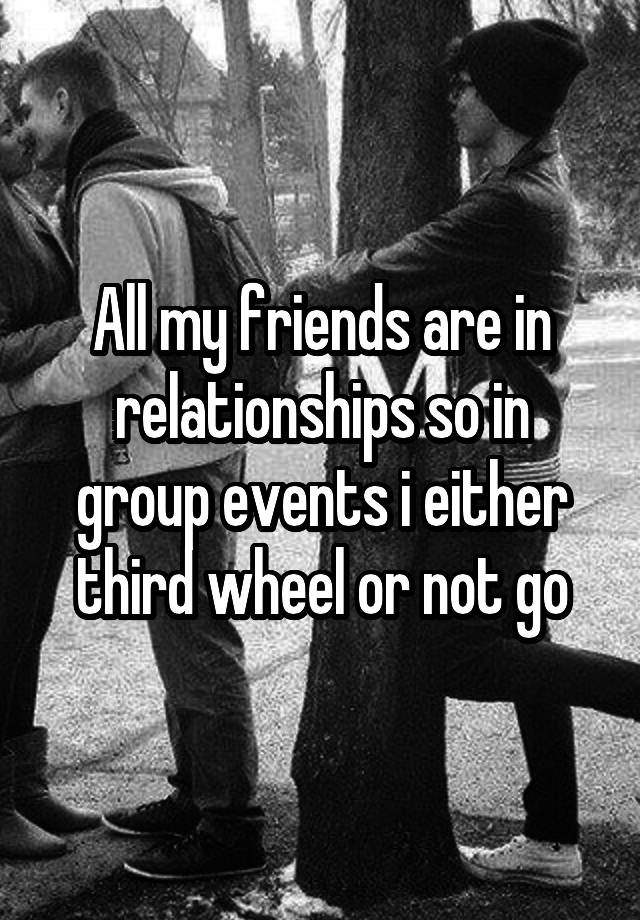 All my friends are in relationships so in group events i either third wheel or not go