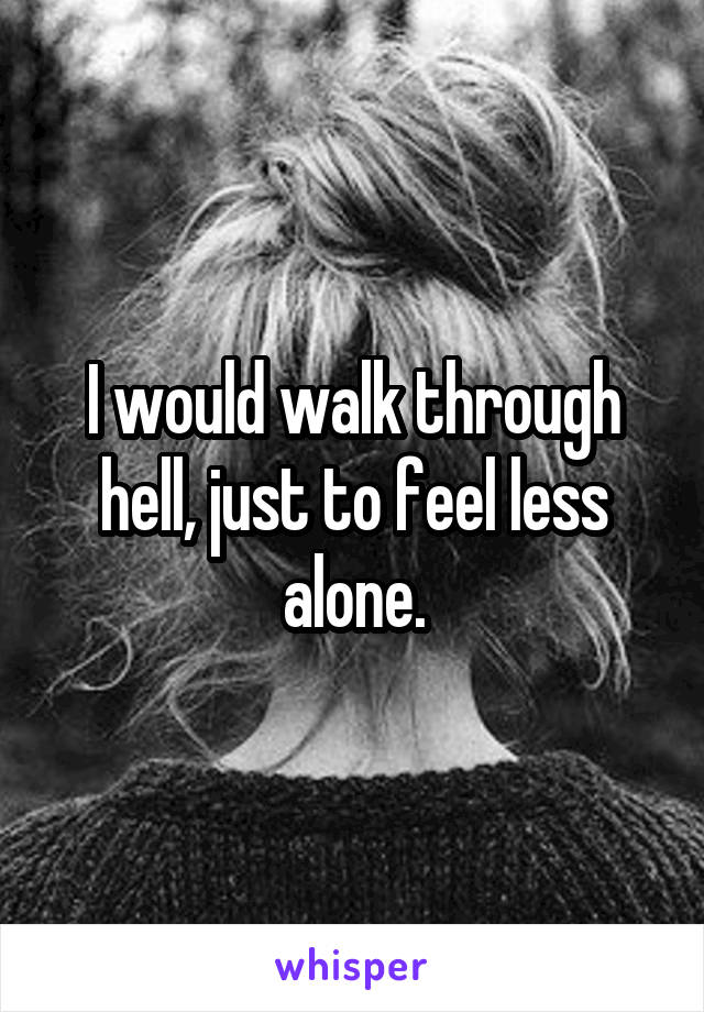 I would walk through hell, just to feel less alone.